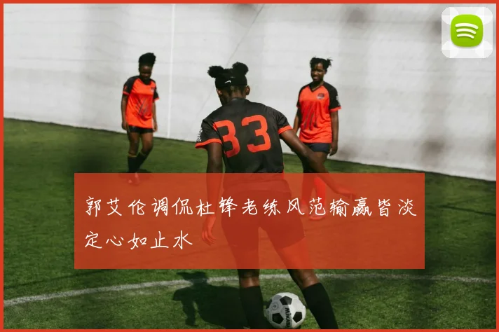 郭艾伦调侃杜锋老练风范输赢皆淡定心如止水