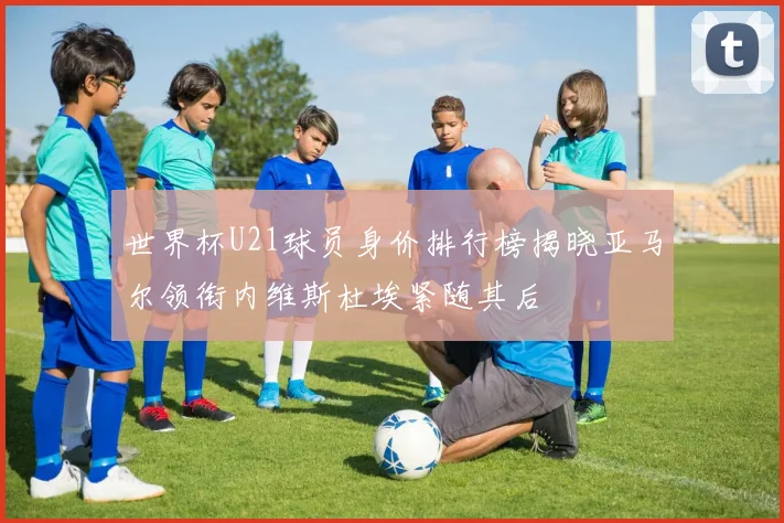世界杯U21球员身价排行榜揭晓亚马尔领衔内维斯杜埃紧随其后