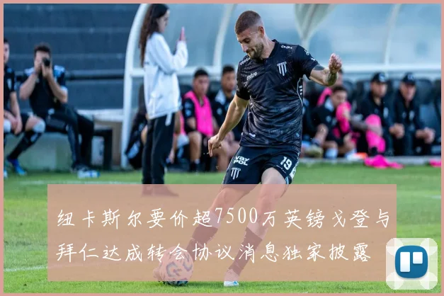 纽卡斯尔要价超7500万英镑戈登与拜仁达成转会协议消息独家披露