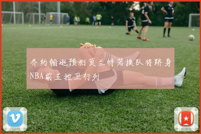 乔约翰逊预测莫兰特若换队将跻身NBA前五控卫行列