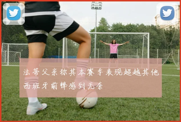 法蒂父亲称其本赛季表现超越其他西班牙前锋感到无奈
