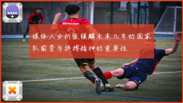 媒体人分析张镇麟未来几年的国家队前景与拼搏精神的重要性