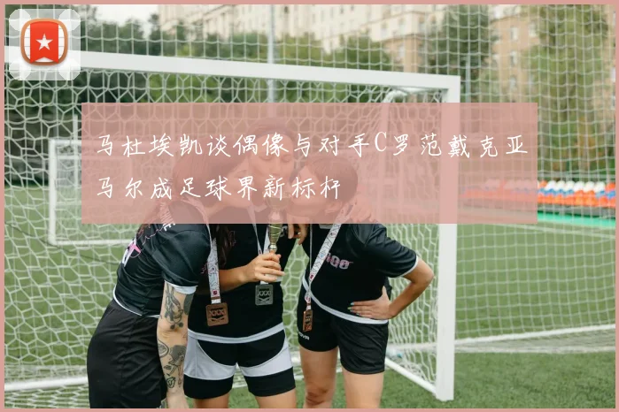 马杜埃凯谈偶像与对手C罗范戴克亚马尔成足球界新标杆