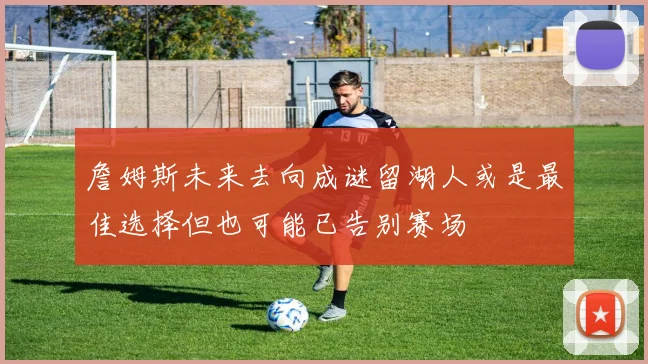 詹姆斯未来去向成谜留湖人或是最佳选择但也可能已告别赛场