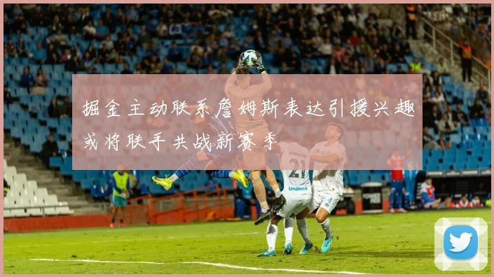 掘金主动联系詹姆斯表达引援兴趣或将联手共战新赛季
