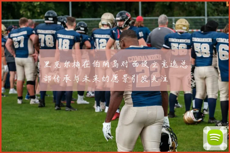 里克尔梅在伯纳乌对面设立竞选总部传承与未来的愿景引发关注