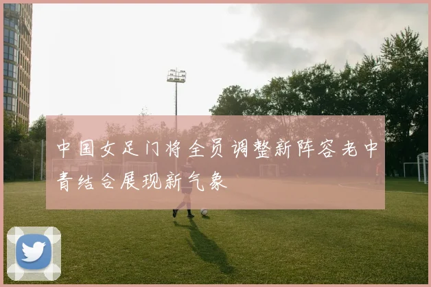 中国女足门将全员调整新阵容老中青结合展现新气象