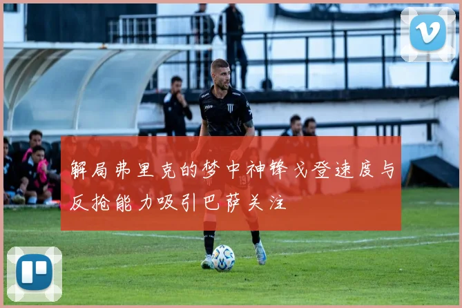 解局弗里克的梦中神锋戈登速度与反抢能力吸引巴萨关注