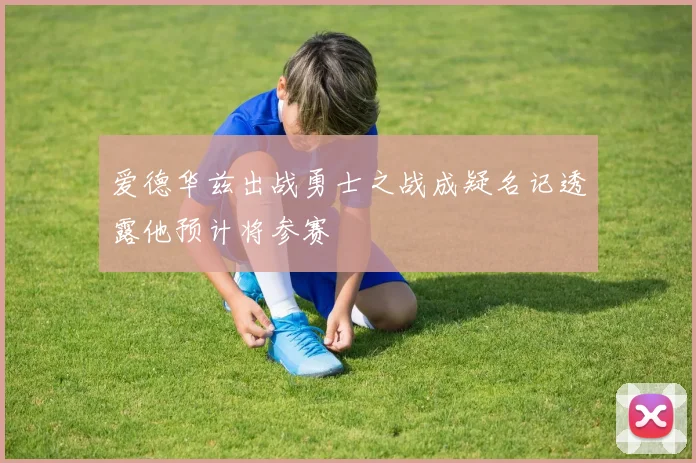 爱德华兹出战勇士之战成疑名记透露他预计将参赛