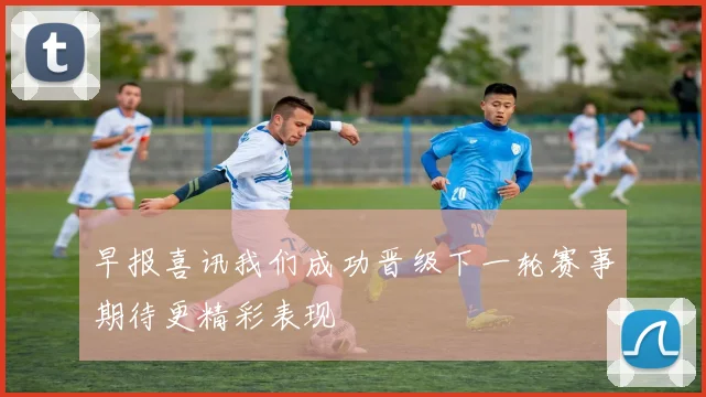 早报喜讯我们成功晋级下一轮赛事期待更精彩表现