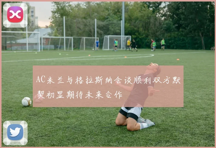 AC米兰与格拉斯纳会谈顺利双方默契初显期待未来合作