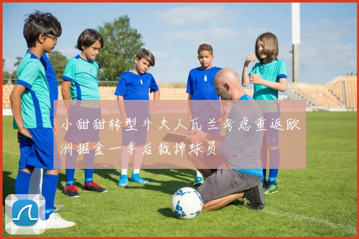 小甜甜转型牛夫人瓦兰考虑重返欧洲掘金一季后裁掉球员